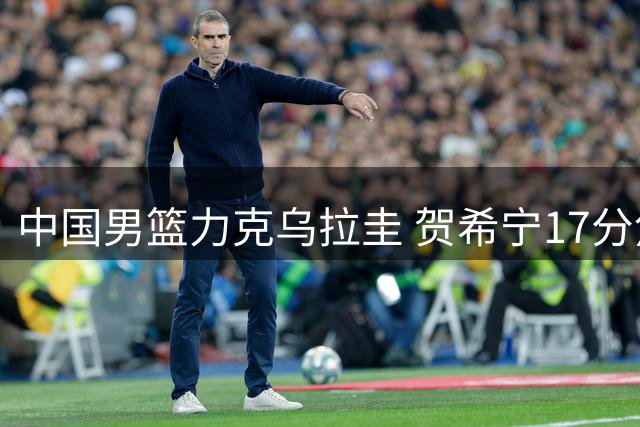 中国男篮力克乌拉圭 贺希宁17分焦泊乔14分