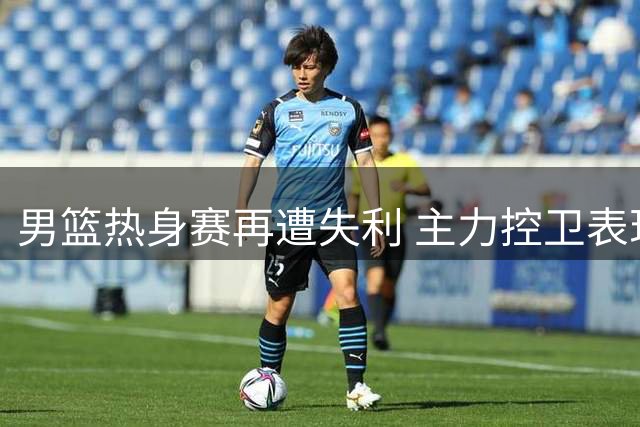 男篮热身赛再遭失利 主力控卫表现低迷引担忧