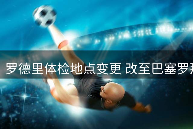 罗德里体检地点变更 改至巴塞罗那完成