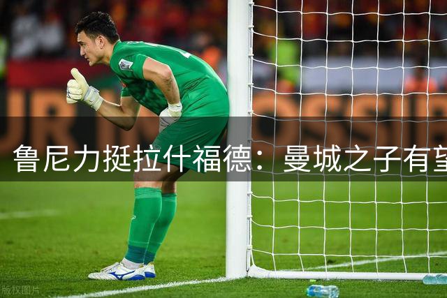 鲁尼力挺拉什福德：曼城之子有望超越我的曼联进球数