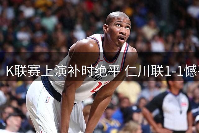 K联赛上演补时绝平 仁川联1-1憾平金泉尚武
